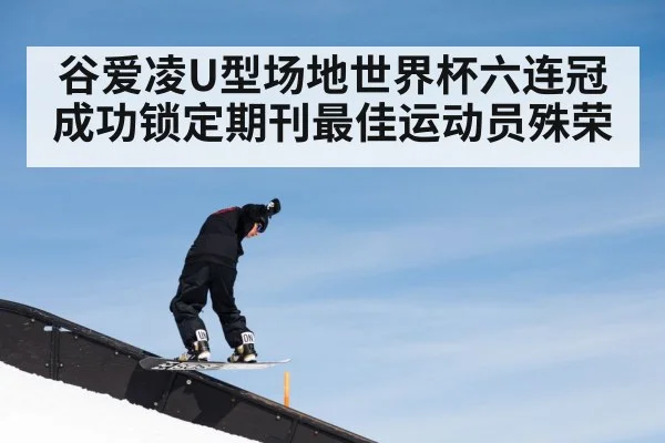 谷爱凌U型场地世界杯六连冠成功锁定期刊最佳运动员殊荣