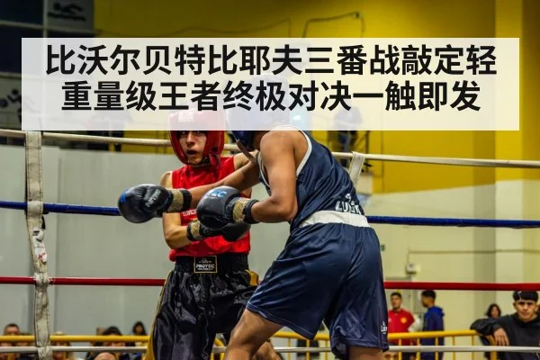 比沃尔贝特比耶夫三番战敲定轻重量级王者终极对决一触即发